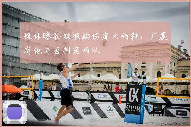 媒体曝孙铭徽脚伤穿大码鞋,广厦有他与否判若两队