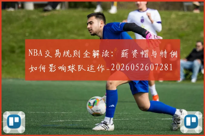 NBA交易规则全解读:薪资帽与特例如何影响球队运作_20260526072817