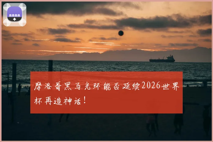 摩洛哥黑马光环能否延续2026世界杯再造神话!