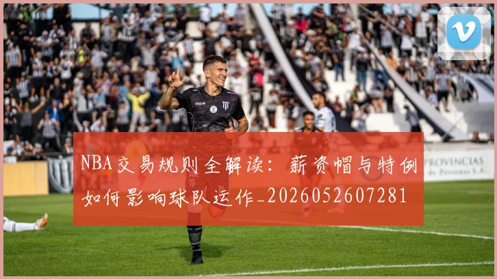 NBA交易规则全解读：薪资帽与特例如何影响球队运作_20260526072817