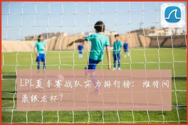 LPL夏季赛战队实力排行榜:谁将问鼎银龙杯?