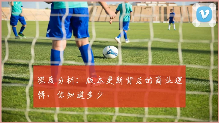深度分析:版本更新背后的商业逻辑,你知道多少
