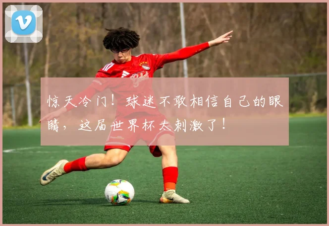 惊天冷门!球迷不敢相信自己的眼睛,这届世界杯太刺激了!