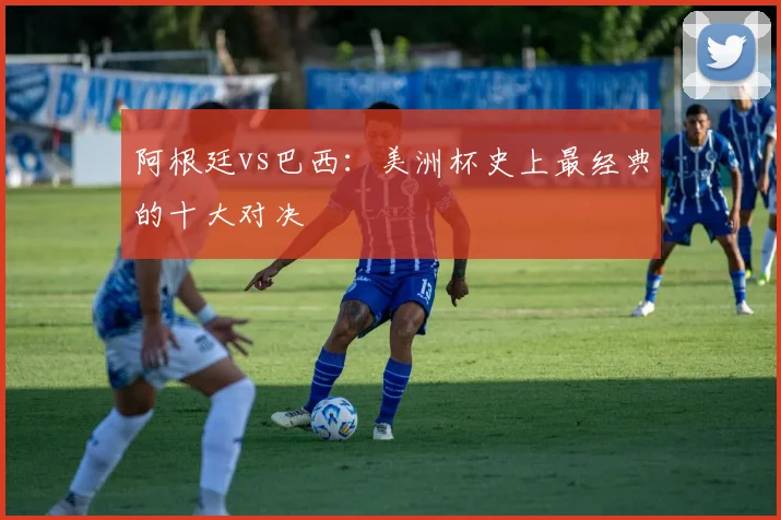 阿根廷vs巴西：美洲杯史上最经典的十大对决