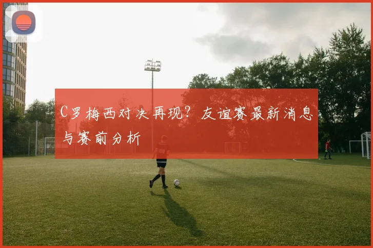 C罗梅西对决再现?友谊赛最新消息与赛前分析
