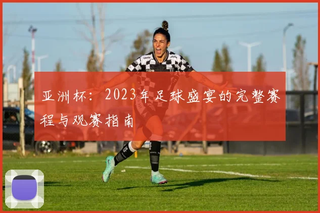 亚洲杯:2023年足球盛宴的完整赛程与观赛指南