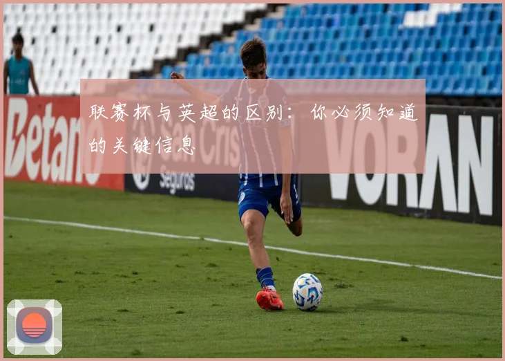 联赛杯与英超的区别：你必须知道的关键信息