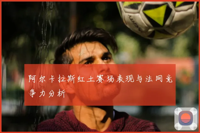 阿尔卡拉斯红土赛场表现与法网竞争力分析