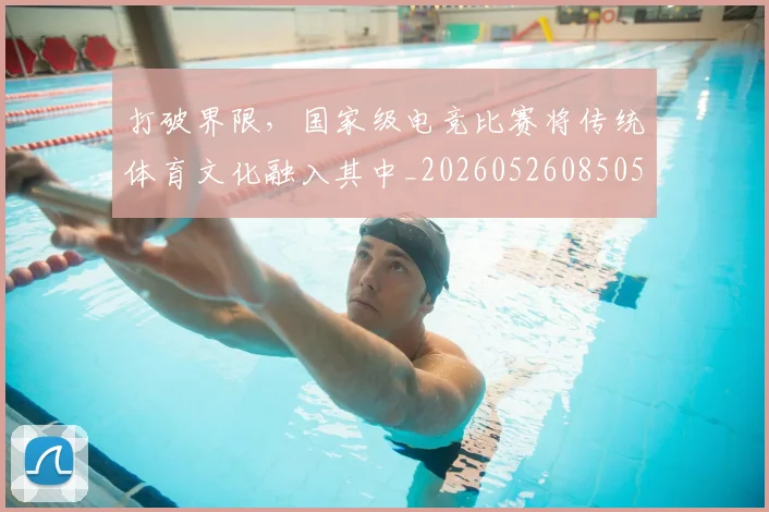打破界限，国家级电竞比赛将传统体育文化融入其中_20260526085059