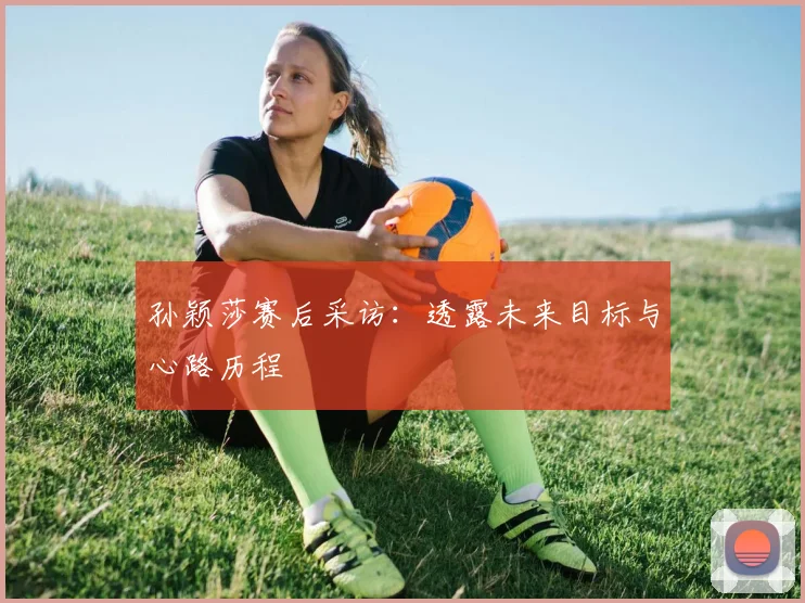 孙颖莎赛后采访:透露未来目标与心路历程