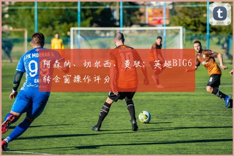 阿森纳、切尔西、曼联：英超BIG6转会窗操作评分