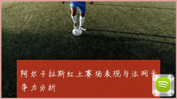 阿尔卡拉斯红土赛场表现与法网竞争力分析