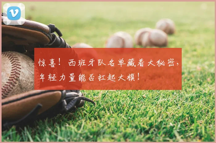 惊喜！西班牙队名单藏着大秘密，年轻力量能否扛起大旗！