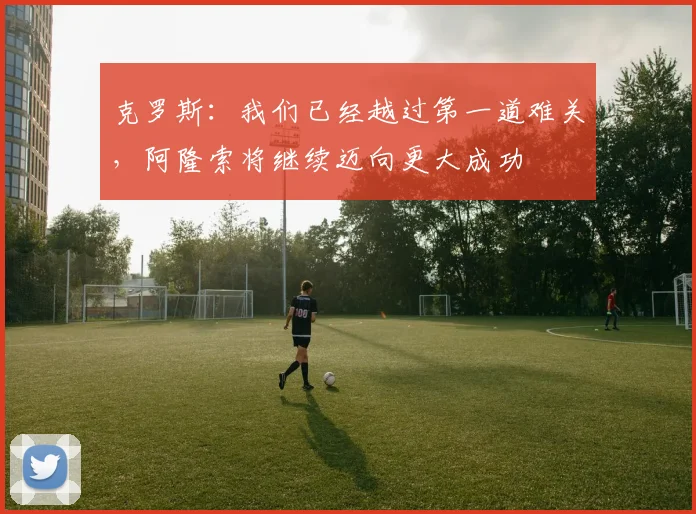 克罗斯:我们已经越过第一道难关,阿隆索将继续迈向更大成功