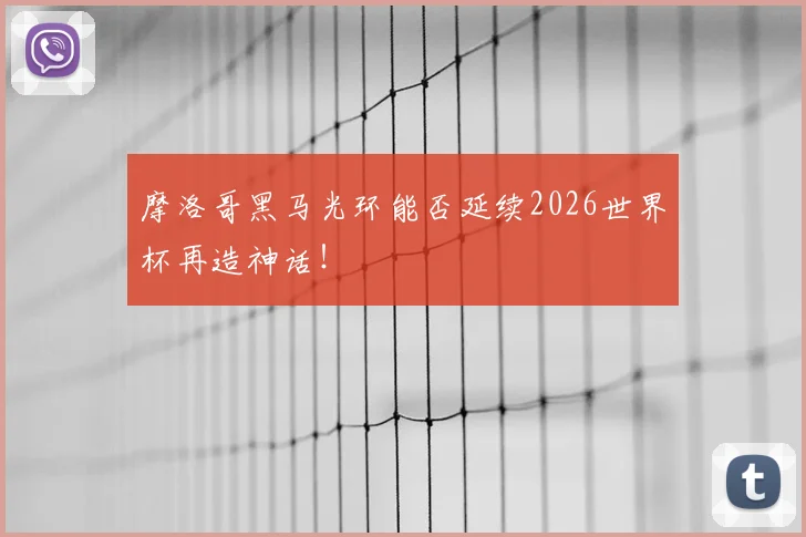 摩洛哥黑马光环能否延续2026世界杯再造神话!