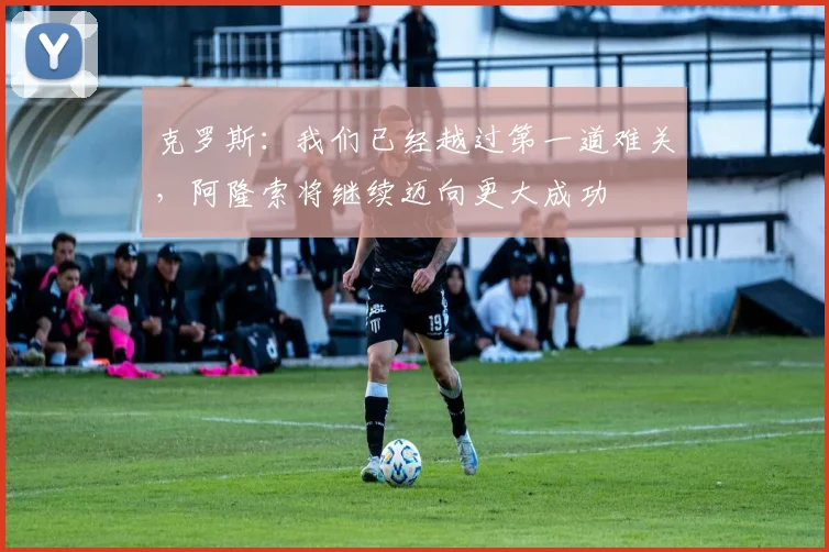 克罗斯：我们已经越过第一道难关，阿隆索将继续迈向更大成功